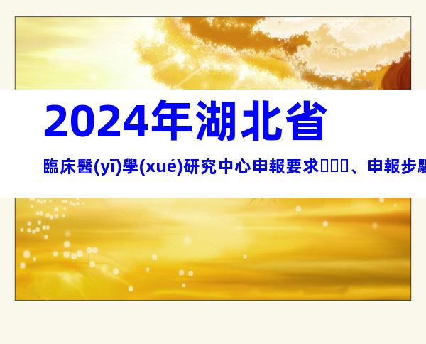 2024年湖北省臨床醫(yī)學(xué)研究中心申報要求、申報步驟梳理